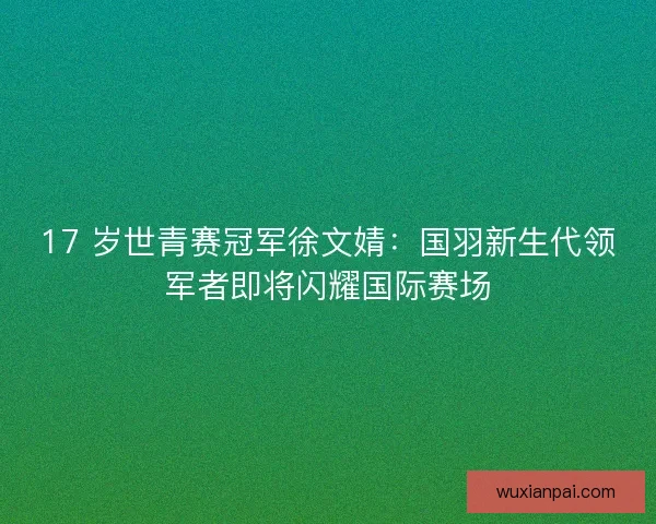 17 岁世青赛冠军徐文婧：国羽新生代领军者即将闪耀国际赛场