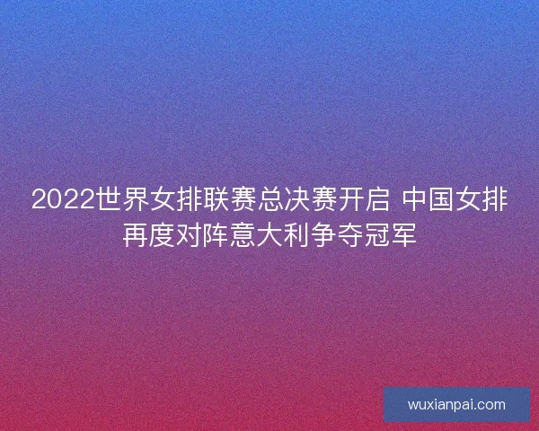 2022世界女排联赛总决赛开启 中国女排再度对阵意大利争夺冠军