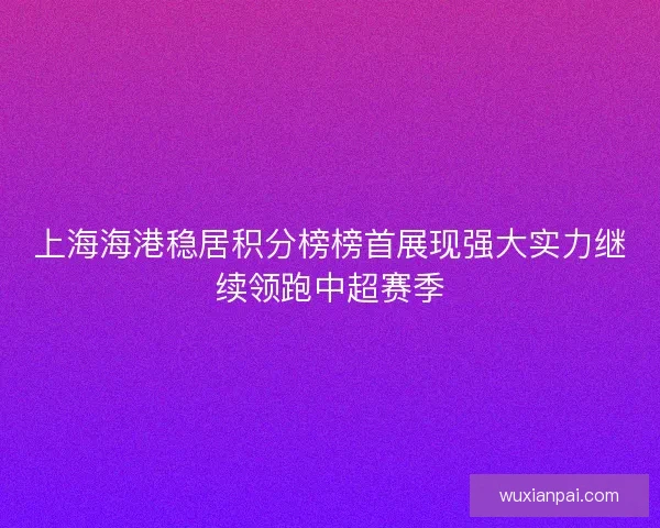 上海海港稳居积分榜榜首展现强大实力继续领跑中超赛季